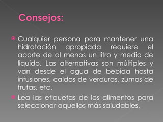 Cualquier persona para mantener una hidratación apropiada requiere el aporte de al menos un litro y medio de líquido. Las alternativas son múltiples y van desde el agua de bebida hasta infusiones, caldos de verduras, zumos de frutas, etc.  Lea las etiquetas de los alimentos para seleccionar aquellos más saludables. 