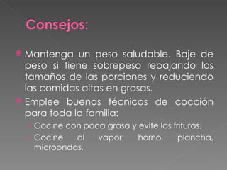 Mantenga un peso saludable. Baje de peso si tiene sobrepeso rebajando los tamaños de las porciones y reduciendo las comidas altas en grasas. Emplee buenas técnicas de cocción para toda la familia: Cocine con poca grasa y evite las frituras. Cocine al vapor, horno, plancha, microondas. 