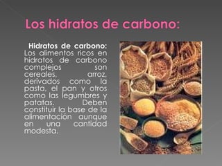 Hidratos de carbono:  Los alimentos ricos en hidratos de carbono complejos son cereales, arroz, derivados como la pasta, el pan y otros como las legumbres y patatas. Deben constituir la base de la alimentación aunque en una cantidad modesta.  