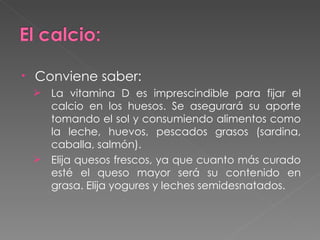 Conviene saber:  La vitamina D es imprescindible para fijar el calcio en los huesos. Se asegurará su aporte tomando el sol y consumiendo alimentos como la leche, huevos, pescados grasos (sardina, caballa, salmón).  Elija quesos frescos, ya que cuanto más curado esté el queso mayor será su contenido en grasa. Elija yogures y leches semidesnatados. 