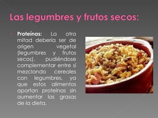Proteínas:  La otra mitad debería ser de origen vegetal (legumbres y frutos secos), pudiéndose complementar entre sí mezclando cereales con legumbres, ya que estos alimentos aportan proteínas sin aumentar las grasas de la dieta. 