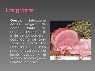 Grasas:  Seleccione cortes magros de carne, tanto de carnes rojas (ternera), o de cerdo, cordero,  caza como de aves (pollo y pavo). Los embutidos más recomendables son el jamón cocido y el serrano (sin grasa) y los fiambres de pavo. 