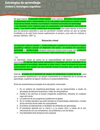 De igual manera, la educación virtual requiere como premisa, garantizar a los estudiantes
un aprendizaje activo y personalizado, en el cual puedan equivocarse en privado, gracias
al uso de los medios virtuales y la simulación, haciendo los procesos de aprendizaje
“...tan divertidos como cualquier juego de computadora, que empezarían, con el tipo de
metas..., que darían cabida a diferencias de personalidad (las cuales afectan la forma en
que las personas aprenden) y que les permitirían cometer errores sin que se sientan
humillados (y de esta forma buscar explicaciones al porqué y que esto los motivara a
pensar).”(Schank, 1997: ix)
Educación virtual
La educación virtual es aquella “... donde profesores y alumnos se encuentran en lugares
geográficos distintos durante el desarrollo del curso... el proceso de enseñanza-
aprendizaje no se lleva a cabo mediante interacción directa (cara a cara); sino a través de
diversas tecnologías de telecomunicaciones, redes electrónicas y multimedia
.” (1)
La educación virtual se centra en la responsabilidad del alumno en el proceso
aprendizaje. El alumno debe buscar información e interactuar con los contenidos de su
curso mediante la tecnología, desarrollar su juicio crítico y tener la iniciativa de aprender
continuamente todo aquello que sea esencial durante el proceso para cumplir con las
intenciones educativas.
Además, se apoya en el desarrollo de equipos de colaboración a través de la red, para
que compartan experiencias y se apoyen mutuamente en el desarrollo de su proceso de
aprendizaje, supliendo de alguna manera la no presencialidad física.
Entre las características principales de la educación virtual están:
1. Es un sistema de enseñanza-aprendizaje, que se operacionaliza a través de
tecnología de telecomunicaciones y redes de computadoras.
2. Facilita a los alumnos el acceso programas académicos, ofrecidos en cualquier
lugar del mundo.
3. La cobertura de sus programas académicos es global.
4. Es un modelo educativo que está centrado en el aprendizaje colaborativo, a través
de los servicios de las redes de computadoras.
5. El profesor es básicamente un facilitador de ambientes de aprendizaje.
6. El estudiante aprende por sí mismo y a su propio ritmo, a través de la red,
interactuando con sus compañeros, sus profesores y con los textos.
7. Hay flexibilidad tanto temporal como espacial.
 
