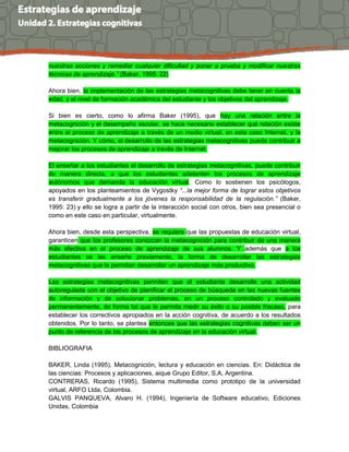 nuestras acciones y remediar cualquier dificultad y poner a prueba y modificar nuestras
técnicas de aprendizaje.” (Baker, 1995: 22)
Ahora bien, la implementación de las estrategias metacognitivas debe tener en cuenta la
edad, y el nivel de formación académica del estudiante y los objetivos del aprendizaje.
Si bien es cierto, como lo afirma Baker (1995), que hay una relación entre la
metacognición y el desempeño escolar, se hace necesario establecer qué relación existe
entre el proceso de aprendizaje a través de un medio virtual, en este caso Internet, y la
metacognición. Y cómo, el desarrollo de las estrategias metacognitivas puede contribuir a
mejorar los procesos de aprendizaje a través de Internet.
El enseñar a los estudiantes el desarrollo de estrategias metacognitivas, puede contribuir
de manera directa, a que los estudiantes adelanten los procesos de aprendizaje
autónomos que demanda la educación virtual. Como lo sostienen los psicólogos,
apoyados en los planteamientos de Vygostky “...la mejor forma de lograr estos objetivos
es transferir gradualmente a los jóvenes la responsabilidad de la regulación.” (Baker,
1995: 23) y ello se logra a partir de la interacción social con otros, bien sea presencial o
como en este caso en particular, virtualmente.
Ahora bien, desde esta perspectiva, se requiere que las propuestas de educación virtual,
garanticen que los profesores conozcan la metacognición para contribuir de una manera
más efectiva en el proceso de aprendizaje de sus alumnos. Y además que a los
estudiantes se les enseñe previamente, la forma de desarrollar las estrategias
metacognitivas que le permitan desarrollar un aprendizaje más productivo.
Las estrategias metacognitivas permiten que el estudiante desarrolle una actividad
autoregulada con el objetivo de planificar el proceso de búsqueda en las nuevas fuentes
de información y de solucionar problemas, en un proceso controlado y evaluado
permanentemente, de forma tal que le permita medir su éxito o su posible fracaso, para
establecer los correctivos apropiados en la acción cognitiva, de acuerdo a los resultados
obtenidos. Por lo tanto, se plantea entonces que las estrategias cognitivas deben ser un
punto de referencia de los procesos de aprendizaje en la educación virtual.
BIBLIOGRAFIA
BAKER, Linda (1995). Metacognición, lectura y educación en ciencias. En: Didáctica de
las ciencias: Procesos y aplicaciones, aique Grupo Editor, S.A, Argentina.
CONTRERAS, Ricardo (1995), Sistema multimedia como prototipo de la universidad
virtual, ARFO Ltda, Colombia.
GALVIS PANQUEVA, Alvaro H. (1994), Ingeniería de Software educativo, Ediciones
Unidas, Colombia
 