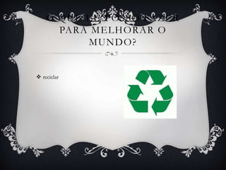  reciclar
O QUE EU POSSO FAZER
PARA MELHORAR O
MUNDO?
 