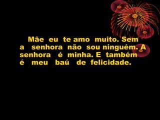 Mãe eu te amo muito. Sem
a senhora não sou ninguém. A
senhora é minha. E também
é meu baú de felicidade.
 