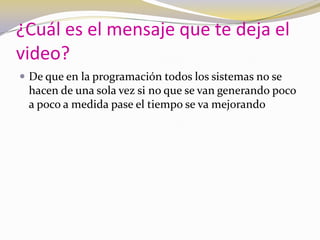 ¿Cuál es el mensaje que te deja el video?De que en la programación todos los sistemas no se hacen de una sola vez si no que se van generando poco a poco a medida pase el tiempo se va mejorando