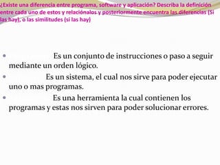 ¿Existe una diferencia entre programa, software y aplicación? Describa la definición entre cada uno de estos y relaciónalos y posteriormente encuentra las diferencias (Si las hay), o las similitudes (si las hay)Programas:Es un conjunto de instrucciones o paso a seguir mediante un orden lógico. Software:Es un sistema, el cual nos sirve para poder ejecutar uno o mas programas.Aplicación:Es una herramienta la cual contienen los programas y estas nos sirven para poder solucionar errores.