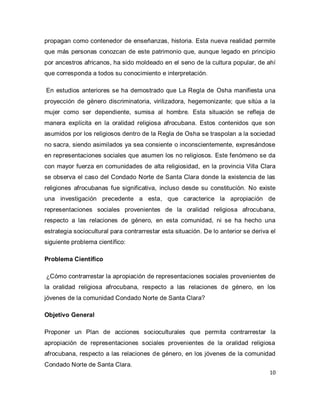 10 
propagan como contenedor de enseñanzas, historia. Esta nueva realidad permite que más personas conozcan de este patrimonio que, aunque legado en principio por ancestros africanos, ha sido moldeado en el seno de la cultura popular, de ahí que corresponda a todos su conocimiento e interpretación. En estudios anteriores se ha demostrado que La Regla de Osha manifiesta una proyección de género discriminatoria, virilizadora, hegemonizante; que sitúa a la mujer como ser dependiente, sumisa al hombre. Esta situación se refleja de manera explícita en la oralidad religiosa afrocubana. Estos contenidos que son asumidos por los religiosos dentro de la Regla de Osha se traspolan a la sociedad no sacra, siendo asimilados ya sea consiente o inconscientemente, expresándose en representaciones sociales que asumen los no religiosos. Este fenómeno se da con mayor fuerza en comunidades de alta religiosidad, en la provincia Villa Clara se observa el caso del Condado Norte de Santa Clara donde la existencia de las religiones afrocubanas fue significativa, incluso desde su constitución. No existe una investigación precedente a esta, que caracterice la apropiación de representaciones sociales provenientes de la oralidad religiosa afrocubana, respecto a las relaciones de género, en esta comunidad, ni se ha hecho una estrategia sociocultural para contrarrestar esta situación. De lo anterior se deriva el siguiente problema científico: Problema Científico ¿Cómo contrarrestar la apropiación de representaciones sociales provenientes de la oralidad religiosa afrocubana, respecto a las relaciones de género, en los jóvenes de la comunidad Condado Norte de Santa Clara? Objetivo General 
Proponer un Plan de acciones socioculturales que permita contrarrestar la apropiación de representaciones sociales provenientes de la oralidad religiosa afrocubana, respecto a las relaciones de género, en los jóvenes de la comunidad Condado Norte de Santa Clara.  