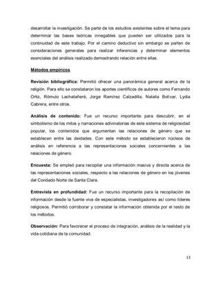 13 
desarrollar la investigación. Se parte de los estudios existentes sobre el tema para determinar las bases teóricas innegables que pueden ser utilizados para la continuidad de este trabajo. Por el camino deductivo sin embargo se parten de consideraciones generales para realizar inferencias y determinar elementos esenciales del análisis realizado demostrando relación entre ellas. Métodos empíricos Revisión bibliográfica: Permitió ofrecer una panorámica general acerca de la religión. Para ello se constataron los aportes científicos de autores como Fernando Ortiz, Rómulo Lachatañeré, Jorge Ramírez Calzadilla, Natalia Bolívar, Lydia Cabrera, entre otros. Análisis de contenido: Fue un recurso importante para descubrir, en el simbolismo de los mitos y narraciones adivinatorias de este sistema de religiosidad popular, los contenidos que argumentan las relaciones de género que se establecen entre las deidades. Con este método se establecieron núcleos de análisis en referencia a las representaciones sociales concernientes a las relaciones de género. Encuesta: Se empleó para recopilar una información masiva y directa acerca de las representaciones sociales, respecto a las relaciones de género en los jóvenes del Condado Norte de Santa Clara. Entrevista en profundidad: Fue un recurso importante para la recopilación de información desde la fuente viva de especialistas, investigadores así como líderes religiosos. Permitió corroborar y constatar la información obtenida por el resto de los métodos. Observación: Para favorecer el proceso de integración, análisis de la realidad y la vida cotidiana de la comunidad.  