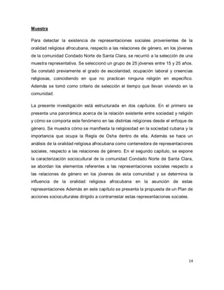 14 
Muestra Para detectar la existencia de representaciones sociales provenientes de la oralidad religiosa afrocubana, respecto a las relaciones de género, en los jóvenes de la comunidad Condado Norte de Santa Clara, se recurrió a la selección de una muestra representativa. Se seleccionó un grupo de 25 jóvenes entre 15 y 25 años. Se constató previamente el grado de escolaridad, ocupación laboral y creencias religiosas, coincidiendo en que no practican ninguna religión en específico. Además se tomó como criterio de selección el tiempo que llevan viviendo en la comunidad. La presente investigación está estructurada en dos capítulos. En el primero se presenta una panorámica acerca de la relación existente entre sociedad y religión y cómo se comporta este fenómeno en las distintas religiones desde el enfoque de género. Se muestra cómo se manifiesta la religiosidad en la sociedad cubana y la importancia que ocupa la Regla de Osha dentro de ella. Además se hace un análisis de la oralidad religiosa afrocubana como contenedora de representaciones sociales, respecto a las relaciones de género. En el segundo capítulo, se expone la caracterización sociocultural de la comunidad Condado Norte de Santa Clara, se abordan los elementos referentes a las representaciones sociales respecto a las relaciones de género en los jóvenes de esta comunidad y se determina la influencia de la oralidad religiosa afrocubana en la asunción de estas representaciones Además en este capítulo se presenta la propuesta de un Plan de acciones socioculturales dirigido a contrarrestar estas representaciones sociales.  