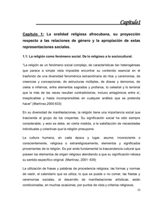 15 
Capítulo1 Capítulo 1: La oralidad religiosa afrocubana, su proyección respecto a las relaciones de género y la apropiación de estas representaciones sociales. 1.1: La religión como fenómeno social. De lo religioso a lo sociocultural. “La religión es un fenómeno social complejo, de características tan heterogéneas que parece a simple vista imposible encontrar su contenido esencial en el trasfondo de una diversidad fenoménica extraordinaria de ritos y ceremonias, de creencias y concepciones, de estructuras múltiples, de dioses y demonios, de cielos e infiernos, entre elementos sagrados y profanos, lo celestial y lo terrenal que la más de las veces resultan contradictorios, incluso antagónicos entre sí, inexplicables y hasta incomprensibles en cualquier análisis que se pretenda hacer”.(Martínez,2000:633) En su diversidad de manifestaciones, la religión tiene una importancia social que trasciende al grupo de los creyentes. Su significación social ha sido siempre considerable, y esto se debe, en cierta medida, a la satisfacción de necesidades individuales y colectivas que la religión presupone. La cultura humana, en cada época y lugar, asume, inconsciente o conscientemente, religiosa o extrareligiosamente, elementos y significados provenientes de la religión. Es por ende fundamental la trascendencia cultural que poseen los elementos de origen religioso atendiendo a que su significación rebasa su sentido específico original. (Martínez, 2001: 639) 
La utilización de frases y palabras de procedencia religiosa, las formas y normas de vestir, el calendario que se utiliza, lo que se puede o no comer, las fiestas y ceremonias sociales, el desarrollo de manifestaciones artísticas; están condicionadas, en muchas ocasiones, por puntos de vista y criterios religiosos.  