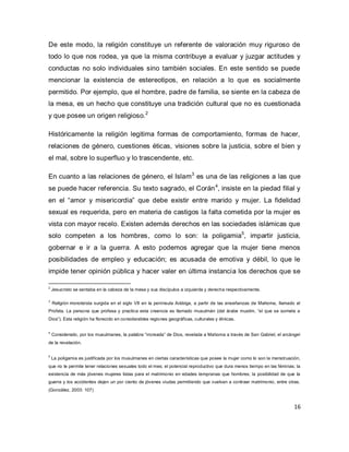 16 
De este modo, la religión constituye un referente de valoración muy riguroso de todo lo que nos rodea, ya que la misma contribuye a evaluar y juzgar actitudes y conductas no solo individuales sino también sociales. En este sentido se puede mencionar la existencia de estereotipos, en relación a lo que es socialmente permitido. Por ejemplo, que el hombre, padre de familia, se siente en la cabeza de la mesa, es un hecho que constituye una tradición cultural que no es cuestionada y que posee un origen religioso.2 Históricamente la religión legitima formas de comportamiento, formas de hacer, relaciones de género, cuestiones éticas, visiones sobre la justicia, sobre el bien y el mal, sobre lo superfluo y lo trascendente, etc. 
En cuanto a las relaciones de género, el Islam3 es una de las religiones a las que se puede hacer referencia. Su texto sagrado, el Corán4, insiste en la piedad filial y en el “amor y misericordia” que debe existir entre marido y mujer. La fidelidad sexual es requerida, pero en materia de castigos la falta cometida por la mujer es vista con mayor recelo. Existen además derechos en las sociedades islámicas que solo competen a los hombres, como lo son: la poligamia5, impartir justicia, gobernar e ir a la guerra. A esto podemos agregar que la mujer tiene menos posibilidades de empleo y educación; es acusada de emotiva y débil, lo que le impide tener opinión pública y hacer valer en última instancia los derechos que se 
2 Jesucristo se sentaba en la cabeza de la mesa y sus discípulos a izquierda y derecha respectivamente. 3 Religión monoteísta surgida en el siglo VII en la península Arábiga, a partir de las enseñanzas de Mahoma, llamado el Profeta. La persona que profesa y practica esta creencia es llamado musulmán (del árabe muslim, “el que se somete a Dios”). Esta religión ha florecido en considerables regiones geográficas, culturales y étnicas. 4 Considerado, por los musulmanes, la palabra “increada” de Dios, revelada a Mahoma a través de San Gabriel, el arcángel de la revelación. 5 La poligamia es justificada por los musulmanes en ciertas características que posee la mujer como lo son la menstruación, que no le permite tener relaciones sexuales todo el mes; el potencial reproductivo que dura menos tiempo en las féminas; la existencia de más jóvenes mujeres listas para el matrimonio en edades tempranas que hombres; la posibilidad de que la guerra y los accidentes dejen un por ciento de jóvenes viudas permitiendo que vuelvan a contraer matrimonio, entre otras. (González, 2003: 107)  