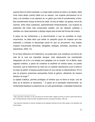 17 
supone tiene en dicha sociedad. La mujer debe cubrirse el rostro y el cabello, debe mirar hacia abajo cuando habla con su esposo. Las mujeres permanecen en la casa y se someten a sus esposos en un gesto que imita el sometimiento a Dios. Ese sometimiento incluye la forma de vestir, el tono al hablar, los gestos, forma de caminar, entre otras cuestiones, aparentemente intrascendentes. Las mujeres se presentan del modo más conservador posible, con las cabezas cubiertas y vestidas con ropas parecidas a abrigos largos para ocultar las formas del cuerpo. A pesar de las limitaciones y la discriminación a que es sometida la mujer musulmana, se debe decir que existe un pequeño grupo de mujeres que han entendido y criticado la desventaja social en que se encuentran. Hoy existen mujeres musulmanas feministas, abogadas, teólogas, activistas, escritoras, etc. (Ajzal-Khan, 2003: 13) 
Si se hace referencia al Cristianismo, se puede decir que constituyó una forma de vida de la cual era imposible escapar, todo desacuerdo era considerado trasgresión de la fe y la herejía era castigada con la muerte. En la Biblia, texto sagrado cristiano, a pesar de condenar el adulterio en ambos sexos, se puede encontrar, que el matrimonio es visto con un carácter reproductivo y por lo tanto si la mujer es estéril, el esposo puede buscar en sus ciervas su descendencia. Por lo que se propone posiciones excluyentes frente al género, afectando de manera directa a la mujer.6 
La Iglesia Católica, permite privilegios al hombre que no tiene la mujer, uno de ellos es el derecho al sacerdocio. 7 A pesar de lo planteado anteriormente, es fundamental destacar la presencia de un culto generalizado, a deidades femeninas 
6 “Dijo, pues Saraí a Abraham: ya veis que Jehová me ha hecho estéril: ruégote que entre a mi sierva; quizá tendré hijos de ella. Y atendió Abraham al dicho de Saraí” (Castellanos Simons y González Hernández, 1995: 48) 7 esta restricción descansa en razones reveladas por las sagradas escrituras de que Cristo escoge a sus Apóstoles solo entre hombres.  