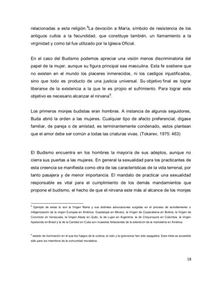 18 
relacionadas a esta religión.8La devoción a María, símbolo de resistencia de los antiguos cultos a la fecundidad, que constituye también, un llamamiento a la virginidad y como tal fue utilizado por la Iglesia Oficial. 
En el caso del Budismo podemos apreciar una visión menos discriminatoria del papel de la mujer, aunque su figura principal sea masculina. Esta fe sostiene que no existen en el mundo los placeres inmerecidos, ni los castigos injustificados, sino que todo es producto de una justicia universal. Su objetivo final es lograr liberarse de la existencia a la que le es propio el sufrimiento. Para lograr este objetivo es necesario alcanzar el nirvana9. Los primeros monjes budistas eran hombres. A instancia de algunos seguidores, Buda abrió la orden a las mujeres. Cualquier tipo de afecto preferencial, dígase familiar, de pareja o de amistad, es terminantemente condenado, estos plantean que el amor debe ser común a todas las criaturas vivas. (Tokarev, 1975: 463) 
El Budismo encuentra en los hombres la mayoría de sus adeptos, aunque no cierra sus puertas a las mujeres. En general la sexualidad para los practicantes de esta creencia se manifiesta como otra de las características de la vida terrenal, por tanto pasajera y de menor importancia. El mandato de practicar una sexualidad responsable es vital para el cumplimiento de los demás mandamientos que propone el budismo, el hecho de que el nirvana este más al alcance de los monjes 
8 Ejemplo de estas lo son la Virgen María y sus distintas advocaciones surgidas en el proceso de acriollamiento o indigenización de la virgen Europea en América. Guadalupe en México, la Virgen de Copacabana en Bolivia, la Virgen de Coromoto en Venezuela, la Virgen Alada en Quito, la de Lujan en Argentina, la de Chiquinquirá en Colombia, la Virgen Aparecida en Brasil y la de la Caridad en Cuba son muestras fehacientes de la extensión de la mariolatría en América. 9 estado de iluminación en el que los fuegos de la codicia, el odio y la ignorancia han sido apagados. Esta meta es accesible sólo para los miembros de la comunidad monástica.  