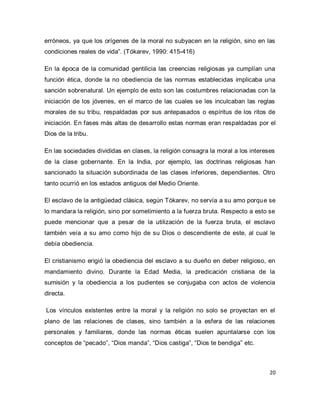 20 
erróneos, ya que los orígenes de la moral no subyacen en la religión, sino en las condiciones reales de vida”. (Tókarev, 1990: 415-416) En la época de la comunidad gentilicia las creencias religiosas ya cumplían una función ética, donde la no obediencia de las normas establecidas implicaba una sanción sobrenatural. Un ejemplo de esto son las costumbres relacionadas con la iniciación de los jóvenes, en el marco de las cuales se les inculcaban las reglas morales de su tribu, respaldadas por sus antepasados o espíritus de los ritos de iniciación. En fases más altas de desarrollo estas normas eran respaldadas por el Dios de la tribu. En las sociedades divididas en clases, la religión consagra la moral a los intereses de la clase gobernante. En la India, por ejemplo, las doctrinas religiosas han sancionado la situación subordinada de las clases inferiores, dependientes. Otro tanto ocurrió en los estados antiguos del Medio Oriente. El esclavo de la antigüedad clásica, según Tókarev, no servía a su amo porque se lo mandara la religión, sino por sometimiento a la fuerza bruta. Respecto a esto se puede mencionar que a pesar de la utilización de la fuerza bruta, el esclavo también veía a su amo como hijo de su Dios o descendiente de este, al cual le debía obediencia. El cristianismo erigió la obediencia del esclavo a su dueño en deber religioso, en mandamiento divino. Durante la Edad Media, la predicación cristiana de la sumisión y la obediencia a los pudientes se conjugaba con actos de violencia directa. Los vínculos existentes entre la moral y la religión no solo se proyectan en el plano de las relaciones de clases, sino también a la esfera de las relaciones personales y familiares, donde las normas éticas suelen apuntalarse con los conceptos de “pecado”, “Dios manda”, “Dios castiga”, “Dios te bendiga” etc.  