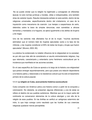 21 
No se puede olvidar que la religión ha legitimado y consagrado en diferentes épocas no solo normas jurídicas y morales, útiles e indispensables, sino también otras de carácter injusto. Resulta interesante señalar en este sentido, dentro de las religiones universales, específicamente dentro del cristianismo, el caso de la inquisición como mecanismo de coerción. Los herejes o sospechosos de serlo, detenidos sobre la base de simples denuncias, eran sometidos a atroces tormentos y mandados a la hoguera, se aplicó igualmente a los delitos de brujería y de magia. Uno de los sectores más afectados fue el de la mujer, “muchos escritores estimaban que el número total de mujeres ejecutadas subía a la tasa de los millones, y las mujeres constituían el 85% de todos los brujos y brujas que fueron ejecutados” (Muraro, 2003: 85) La práctica ha evidenciado la notable influencia de la religiosidad en la sociedad, es por ello que más allá de considerarla un asunto eminentemente religioso, hay que retomarla, caracterizarla y entenderla como fenómeno sociocultural por la incidencia que manifiesta en las acciones sociales. En el caso específico de Cuba se aprecia a lo largo de la historia una religiosidad que parece emerger espontáneamente, pero que posee una relación dependiente a la historia patria y relacionada a la resistencia cultural que ha sido el basamento primero de la cultura popular. 1.1.1: La religión en Cuba, acercamiento histórico-sociocultural. 
Cuba comparte con América Latina una historia común a partir de la conquista y colonización. No obstante, se presentan algunas diferencias y una de estas se refiere al destino de sus pueblos autóctonos. Mientras que en la mayor parte del continente se conservaron elementos de la cultura aborigen y con ella de la religión de esos pueblos. En las Antillas se verificó un vertiginoso exterminio del indio, lo que trajo consigo como resultado que las huellas de sus creencias religiosas quedaran menos perceptibles.  