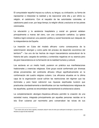 22 
El conquistador español impuso su cultura, su lengua, su civilización, su forma de representar e interpretar la realidad y de reaccionar ante ella y por último su religión, el catolicismo. Con el respaldo de las autoridades coloniales, el catolicismo pasó a ser, por largo tiempo, la religión oficial y exclusiva en los países colonizados. La educación y la asistencia hospitalaria y social en general estaban principalmente a manos del clero, con una concepción caritativa. La iglesia Católica logró conservar una posición política y social favorecida aun después de la independencia de España. 
La inserción en Cuba del modelo africano -como consecuencia de la exterminación aborigen y como parte del proceso de desarrollo económico del territorio10 - fue uno de los hechos de mayor trascendencia sociocultural de la historia del país; cargada de sentidos y contenidos negativos en su esencia pero de gran trascendencia en la formación de la realidad humana y cultural. Los esclavos en un medio hostil, pusieron en práctica sus manifestaciones tradicionales y creencias religiosas. Este grupo social conformado por diversas etnias provenientes del continente africano influyó significativamente en la conformación del cuadro religioso cubano. Los africanos situados en la última capa de la organización social sufrían las restricciones del régimen que los dominaba y para hacer sobrevivir sus riquezas espirituales tuvieron que practicarlas clandestinamente e identificarlas con las manifestaciones religiosas de los españoles, quienes se encontraban representando la aristocracia cubana. 
La complementación aborigen–hispánica--africana permitió la creación de una sociedad nueva, integrada principalmente por aquellas personas nacidas en la isla. Eran cubanos por nacimiento pero conservaban las raíces de sus 
10 Con motivo del cual se hacia urgente y necesario adquirir mano de obra que sustituyera la aborigen y que por lo tanto tributara al auge de este desarrollo  