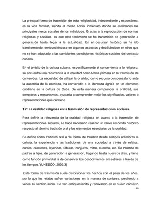 24 
La principal forma de trasmisión de esta religiosidad, independiente y espontánea, es la vida familiar, siendo el medio social inmediato donde se establecen los principales nexos sociales de los individuos. Gracias a la reproducción de normas religiosas y sociales, es que este fenómeno se ha transmitido de generación a generación hasta llegar a la actualidad. En el decursar histórico se ha ido transformando, enriqueciéndose en algunos aspectos y debilitándose en otros que no se han adaptado a las cambiantes condiciones históricos-sociales del contexto cubano. En el ámbito de la cultura cubana, específicamente el concerniente a lo religioso, se encuentra una recurrencia a la oralidad como forma primera en la trasmisión de contenidos. La necesidad de utilizar la oralidad como recurso compensatorio ante la ausencia de la escritura, ha convertido a la literatura ágrafa en un elemento cotidiano en la cultura de Cuba. De esta manera comprender la oralidad, sus derroteros y mecanismos, ayudaría a comprender mejor los significados, valores o representaciones que contiene. 1.2: La oralidad religiosa en la trasmisión de representaciones sociales. Para definir la relevancia de la oralidad religiosa en cuanto a la trasmisión de representaciones sociales, se hace necesario realizar un breve recorrido histórico respecto al término tradición oral y los elementos esenciales de la oralidad. Se define como tradición oral a “la forma de trasmitir desde tiempos anteriores la cultura, la experiencia y las tradiciones de una sociedad a través de relatos, cantos, oraciones, leyendas, fábulas, conjuros, mitos, cuentos, etc. Se trasmite de padres a hijos, de generación a generación, llegando hasta nuestros días, y tiene como función primordial la de conservar los conocimientos ancestrales a través de los tiempos.”(UNESCO, 2002:3) Esta forma de trasmisión suele distorsionar los hechos con el paso de los años, por lo que los relatos sufren variaciones en la manera de contarse, perdiendo a veces su sentido inicial. Se van enriqueciendo y renovando en el nuevo contexto  