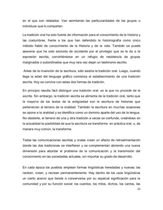 25 
en el que son relatados. Van asimilando las particularidades de los grupos o individuos que lo comparten. La tradición oral ha sido fuente de información para el conocimiento de la historia y las costumbres, frente a los que han defendido la historiografía como único método fiable de conocimiento de la Historia y de la vida. También se puede aseverar que ha sido excluida de occidente por el privilegio que se le da a la expresión escrita, convirtiéndose en un refugio de resistencia de grupos marginados o subordinados que muy rara vez dejan un testimonio escrito. Antes de la invención de la escritura, sólo existía la tradición oral. Luego, cuando llega la edad del lenguaje gráfico comienza el establecimiento de una tradición escrita. Hoy se convive con estas dos formas de tradición. En principio resulta fácil distinguir una tradición oral: es la que no procede de la escrita. Sin embargo, la tradición escrita se alimenta de la tradición oral, tanto que la mayoría de los textos de la antigüedad son la escritura de historias que pertenecían al terreno de la oralidad. También la escritura en muchas ocasiones se opone a la oralidad y se identifica como un dominio aparte del uso de la lengua. No obstante, el terreno de una y otra tradición a veces se confunde, creándose en la actualidad la posibilidad de que la escritura se transforme en práctica oral, o, de manera muy común, la transforme. Todas las comunicaciones escritas y orales crean un efecto de retroalimentación donde las dos tradiciones se interfieren y se complementan abriendo una nueva dimensión para abordar el problema de la comunicación y la transmisión del conocimiento en las sociedades actuales, sin importar su grado de desarrollo. 
En cada época los pueblos emplean formas lingüísticas heredadas y nuevas: las reciben, crean, y recrean permanentemente. Hay dentro de los usos lingüísticos un cierto acervo que tiende a conservarse por su especial significación para la comunidad y por su función social: los cuentos, los mitos, dichos, los cantos, las  