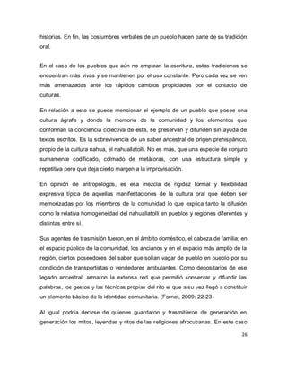 26 
historias. En fin, las costumbres verbales de un pueblo hacen parte de su tradición oral. En el caso de los pueblos que aún no emplean la escritura, estas tradiciones se encuentran más vivas y se mantienen por el uso constante. Pero cada vez se ven más amenazadas ante los rápidos cambios propiciados por el contacto de culturas. En relación a esto se puede mencionar el ejemplo de un pueblo que posee una cultura ágrafa y donde la memoria de la comunidad y los elementos que conforman la conciencia colectiva de esta, se preservan y difunden sin ayuda de textos escritos. Es la sobrevivencia de un saber ancestral de origen prehispánico, propio de la cultura nahua, el nahuallatolli. No es más, que una especie de conjuro sumamente codificado, colmado de metáforas, con una estructura simple y repetitiva pero que deja cierto margen a la improvisación. En opinión de antropólogos, es esa mezcla de rigidez formal y flexibilidad expresiva típica de aquellas manifestaciones de la cultura oral que deben ser memorizadas por los miembros de la comunidad lo que explica tanto la difusión como la relativa homogeneidad del nahuallatolli en pueblos y regiones diferentes y distintas entre sí. Sus agentes de trasmisión fueron, en el ámbito doméstico, el cabeza de familia; en el espacio público de la comunidad, los ancianos y en el espacio más amplio de la región, ciertos poseedores del saber que solían vagar de pueblo en pueblo por su condición de transportistas o vendedores ambulantes. Como depositarios de ese legado ancestral, armaron la extensa red que permitió conservar y difundir las palabras, los gestos y las técnicas propias del rito el que a su vez llegó a constituir un elemento básico de la identidad comunitaria. (Fornet, 2009: 22-23) 
Al igual podría decirse de quienes guardaron y trasmitieron de generación en generación los mitos, leyendas y ritos de las religiones afrocubanas. En este caso  