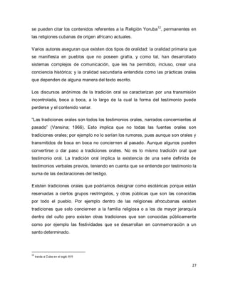 27 
se pueden citar los contenidos referentes a la Religión Yoruba12, permanentes en las religiones cubanas de origen africano actuales. Varios autores aseguran que existen dos tipos de oralidad: la oralidad primaria que se manifiesta en pueblos que no poseen grafía, y como tal, han desarrollado sistemas complejos de comunicación, que les ha permitido, incluso, crear una conciencia histórica; y la oralidad secundaria entendida como las prácticas orales que dependen de alguna manera del texto escrito. Los discursos anónimos de la tradición oral se caracterizan por una transmisión incontrolada, boca a boca, a lo largo de la cual la forma del testimonio puede perderse y el contenido variar. “Las tradiciones orales son todos los testimonios orales, narrados concernientes al pasado” (Vansina; 1966). Esto implica que no todas las fuentes orales son tradiciones orales; por ejemplo no lo serían los rumores, pues aunque son orales y transmitidos de boca en boca no conciernen al pasado. Aunque algunos pueden convertirse o dar paso a tradiciones orales. No es lo mismo tradición oral que testimonio oral. La tradición oral implica la existencia de una serie definida de testimonios verbales previos, teniendo en cuenta que se entiende por testimonio la suma de las declaraciones del testigo. Existen tradiciones orales que podríamos designar como esotéricas porque están reservadas a ciertos grupos restringidos, y otras públicas que son las conocidas por todo el pueblo. Por ejemplo dentro de las religiones afrocubanas existen tradiciones que solo conciernen a la familia religiosa o a los de mayor jerarquía dentro del culto pero existen otras tradiciones que son conocidas públicamente como por ejemplo las festividades que se desarrollan en conmemoración a un santo determinado. 
12 traída a Cuba en el siglo XVI  