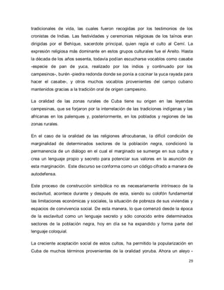 29 
tradicionales de vida, las cuales fueron recogidas por los testimonios de los cronistas de Indias. Las festividades y ceremonias religiosas de los taínos eran dirigidas por el Behíque, sacerdote principal, quien regía el culto al Cemí. La expresión religiosa más dominante en estos grupos culturales fue el Areito. Hasta la década de los años sesenta, todavía podían escucharse vocablos como casabe -especie de pan de yuca, realizado por los indios y continuado por los campesinos-, burén -piedra redonda donde se ponía a cocinar la yuca rayada para hacer el casabe-, y otros muchos vocablos provenientes del campo cubano mantenidos gracias a la tradición oral de origen campesino. La oralidad de las zonas rurales de Cuba tiene su origen en las leyendas campesinas, que se forjaron por la interrelación de las tradiciones indígenas y las africanas en los palenques y, posteriormente, en los poblados y regiones de las zonas rurales. En el caso de la oralidad de las religiones afrocubanas, la difícil condición de marginalidad de determinados sectores de la población negra, condicionó la permanencia de un diálogo en el cual el marginado se sumerge en sus cultos y crea un lenguaje propio y secreto para potenciar sus valores en la asunción de esta marginación. Este discurso se conforma como un código cifrado a manera de autodefensa. Este proceso de construcción simbólica no es necesariamente intrínseco de la esclavitud, acontece durante y después de esta, siendo su colofón fundamental las limitaciones económicas y sociales, la situación de pobreza de sus viviendas y espacios de convivencia social. De esta manera, lo que comenzó desde la época de la esclavitud como un lenguaje secreto y sólo conocido entre determinados sectores de la población negra, hoy en día se ha expandido y forma parte del lenguaje coloquial. 
La creciente aceptación social de estos cultos, ha permitido la popularización en Cuba de muchos términos provenientes de la oralidad yoruba. Ahora un aleyo -  