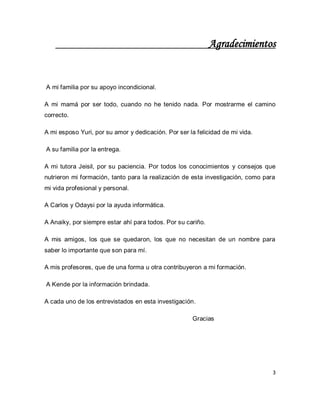 3 
Agradecimientos A mi familia por su apoyo incondicional. A mi mamá por ser todo, cuando no he tenido nada. Por mostrarme el camino correcto. A mi esposo Yuri, por su amor y dedicación. Por ser la felicidad de mi vida. A su familia por la entrega. A mi tutora Jeisil, por su paciencia. Por todos los conocimientos y consejos que nutrieron mi formación, tanto para la realización de esta investigación, como para mi vida profesional y personal. A Carlos y Odaysi por la ayuda informática. A Anaiky, por siempre estar ahí para todos. Por su cariño. A mis amigos, los que se quedaron, los que no necesitan de un nombre para saber lo importante que son para mí. A mis profesores, que de una forma u otra contribuyeron a mi formación. A Kende por la información brindada. A cada uno de los entrevistados en esta investigación. Gracias  