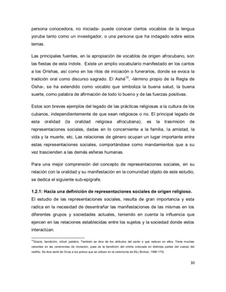30 
persona conocedora, no iniciada- puede conocer ciertos vocablos de la lengua yoruba tanto como un investigador, o una persona que ha indagado sobre estos temas. 
Las principales fuentes, en la apropiación de vocablos de origen afrocubano, son las fiestas de esta índole. Existe un amplio vocabulario manifestado en los cantos a los Orishas, así como en los ritos de iniciación o funerarios, donde se evoca la tradición oral como discurso sagrado. El Ashé15, -término propio de la Regla de Osha-, se ha extendido como vocablo que simboliza la buena salud, la buena suerte, como palabra de afirmación de todo lo bueno y de las fuerzas positivas. Estos son breves ejemplos del legado de las prácticas religiosas a la cultura de los cubanos, independientemente de que sean religiosos o no. El principal legado de esta oralidad (la oralidad religiosa afrocubana), es la trasmisión de representaciones sociales, dadas en lo concerniente a la familia, la amistad, la vida y la muerte, etc. Las relaciones de género ocupan un lugar importante entre estas representaciones sociales, comportándose como mandamientos que a su vez trascienden a las demás esferas humanas. Para una mejor comprensión del concepto de representaciones sociales, en su relación con la oralidad y su manifestación en la comunidad objeto de este estudio, se dedica el siguiente sub-epígrafe. 1.2.1: Hacia una definición de representaciones sociales de origen religioso. 
El estudio de las representaciones sociales, resulta de gran importancia y esta radica en la necesidad de desentrañar las manifestaciones de las mismas en los diferentes grupos y sociedades actuales, teniendo en cuenta la influencia que ejercen en las relaciones establecidas entre los sujetos y la sociedad donde estos interactúan. 
15Gracia, bendición, virtud, palabra. También se dice de los atributos del santo o que radican en ellos. Tiene muchas variantes en las ceremonias de iniciación, pues es la bendición del orisha colocada en distintas partes del cuerpo del neófito. Se dice ashé de Orula a los polvos que se utilizan en la ceremonia de Ifá.( Bolívar, 1990:170)  