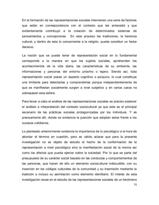 31 
En la formación de las representaciones sociales intervienen una serie de factores que están en correspondencia con el contexto que les antecedió y que evidentemente contribuyó a la creación de determinados sistemas de pensamientos y concepciones. En este proceso las tradiciones, la herencia cultural, y dentro de esta lo concerniente a la religión, puede constituir un factor decisivo. La noción que se puede tener de representación social en lo fundamental corresponde a la manera en que los sujetos sociales, aprehenden los acontecimientos de la vida diaria, las características de su ambiente, las informaciones y personas del entorno próximo o lejano. Siendo así, toda representación social posee un aspecto cognitivo o psíquico, lo cual constituye una limitante para detectarlas y comprenderlas porque independientemente de que se manifiestan socialmente surgen a nivel subjetivo y en varios casos no sobrepasan esta esfera. Para llevar a cabo el análisis de las representaciones sociales es preciso sostener el análisis e interpretación del contexto sociocultural ya que este es el principal escenario de las prácticas sociales protagonizadas por los individuos. Y es precisamente allí, donde se evidencia la posición que adoptan estos frente a los sucesos cotidianos. 
Lo planteado anteriormente evidencia la importancia de lo psicológico a la hora de abordar el término en cuestión, pero es válido aclarar que para la presente investigación no es objeto de estudio el hecho de la conformación de la representación a nivel psicológico sino la manifestación social de la misma así como los efectos que pueda ejercer sobre la sociedad. Por lo que se parte del presupuesto de su carácter social basado en las conductas y comportamientos de las personas, que hacen de ello un elemento sociocultural indiscutible, con su inserción en los códigos culturales de la comunidad y su trasmisión mediante la tradición e incluso su asimilación como elemento identitario. El interés de esta investigación recae en el estudio de las representaciones sociales de un fenómeno  