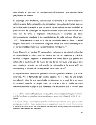 32 
determinado, en este caso las relaciones entre los géneros, que son apropiadas por parte de los jóvenes. 
El sociólogo Emile Durkheim, conceptualizó lo referente a las representaciones colectivas para darle explicación a los conceptos y categorías abstractas que son producidas colectivamente y que forman el bagaje cultural de una sociedad. A partir de ellas se construyen las representaciones individuales que no son otra cosa que la forma o expresión individualizada y adaptada de estas representaciones colectivas a las características de cada individuo (Durkheim, 1997). Esta norma se cumple en la relación representaciones sociales - oralidad religiosa afrocubana: Los contenidos otorgados desde este tipo de oralidad pasan de ser significados colectivos a representaciones individuales.16 
Serge Moscovici en su obra “El psicoanálisis: su imagen y su público”, define las representaciones sociales como un sistema de valores, nociones y prácticas relativas a objetos, aspectos o dimensiones del medio social que permite no solamente la estabilización del marco de vida de los individuos y los grupos sino que constituye también un instrumento de orientación a la preparación de situaciones y la elaboración de respuestas. (Moscovici, 1979)17 
La representación siempre es portadora de un significado asociado que le es inherente. Al ser formulada por sujetos sociales, no se trata de una simple reproducción sino de una complicada construcción en la cual tiene un peso fundamental, además del propio objeto, el carácter activo y creador de cada individuo así como el grupo al que pertenece y las situaciones que lo rodean. Esto 
16 En un patakí se cuenta que Changó se viste de mujer, esta es la representación colectiva y se convierte en individual cuando un homosexual, por citar un ejemplo, asume que por este hecho puede ser hijo de esta deidad. 17 Es necesario aclarar que Moscovici para conceptualizar el término de representaciones sociales, parte de la esfera psicológica, pero no lo limita a ella sino que trasciende esa barrera para hacerlo desde otros puntos de vista, reconociendo el alcance que las mismas tienen a nivel social, es por ello que de esta teoría se tomarán las premisas fundamentales que se ajusten al objeto de estudio de la investigación.  
