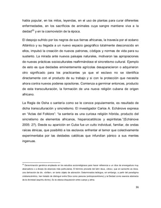 36 
habla popular, en los mitos, leyendas, en el uso de plantas para curar diferentes enfermedades, en los sacrificios de animales cuya sangre mantiene viva a la deidad20 y en la cosmovisión de la época. El despojo sufrido por los negros de sus tierras africanas, la travesía por el océano Atlántico y su llegada a un nuevo espacio geográfico totalmente desconocido en ellos, impulsó la creación de nuevos patrones, códigos y normas de vida para su sustento. La mirada ante nuevos paisajes naturales, motivaron las apropiaciones de nuevas prácticas socioculturales reafirmándose el sincretismo cultural. Ejemplo de esto es que deidades eminentemente agrícolas desaparecieron o adquirieron otro significado para los practicantes ya que el esclavo no se identifica directamente con el producto de su trabajo y si con la protección que necesita ahora contra nuevos poderes opositores. Comienza a germinar entonces, producto de esta transculturación, la formación de una nueva religión cubana de origen africano. La Regla de Osha o santería como se le conoce popularmente, es resultado de dicha transculturación y sincretismo. El investigador Carlos A. Echánove expresa en “Actas del Folklore”: “la santería es una curiosa religión híbrida, producto del sincretismo de elementos africanos, hispanocatólicos y espiritistas.”(Echánove 2005: 27). Desde su aparición en Cuba fue un culto individual, familiar, de ondas raíces étnicas, que posibilitó a los esclavos enfrentar el temor que colectivamente experimentaba por las deidades católicas que infundían pánico a sus mentes ingenuas. 
20 Denominación genérica empleada en los estudios sociorreligiosos para hacer referencia a un dios de envergadura muy abarcadora o a dioses de alcances más particulares. El término procede del latín deus, «dios»; que en sanscrito es deva, una derivación de div, «brillar», en tanto objeto de adoración. Determinados teólogos, sin embargo, a partir del paradigma cristianocéntrico, han tratado de distinguir entre Dios como persona (antropocentrismo) y la Deidad como esencia abstracta de la divinidad (espíritu divino). Es la clásica disquisición entre cuerpo y alma.  