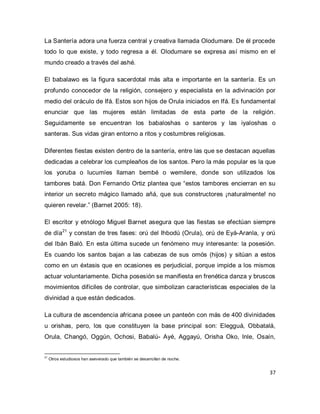 37 
La Santería adora una fuerza central y creativa llamada Olodumare. De él procede todo lo que existe, y todo regresa a él. Olodumare se expresa así mismo en el mundo creado a través del ashé. El babalawo es la figura sacerdotal más alta e importante en la santería. Es un profundo conocedor de la religión, consejero y especialista en la adivinación por medio del oráculo de Ifá. Estos son hijos de Orula iniciados en Ifá. Es fundamental enunciar que las mujeres están limitadas de esta parte de la religión. Seguidamente se encuentran los babaloshas o santeros y las iyaloshas o santeras. Sus vidas giran entorno a ritos y costumbres religiosas. Diferentes fiestas existen dentro de la santería, entre las que se destacan aquellas dedicadas a celebrar los cumpleaños de los santos. Pero la más popular es la que los yoruba o lucumíes llaman bembé o wemilere, donde son utilizados los tambores batá. Don Fernando Ortiz plantea que “estos tambores encierran en su interior un secreto mágico llamado añá, que sus constructores ¡naturalmente! no quieren revelar.” (Barnet 2005: 18). 
El escritor y etnólogo Miguel Barnet asegura que las fiestas se efectúan siempre de día21 y constan de tres fases: orú del Ihbodú (Orula), orú de Eyá-Aranla, y orú del Ibán Baló. En esta última sucede un fenómeno muy interesante: la posesión. Es cuando los santos bajan a las cabezas de sus omós (hijos) y sitúan a estos como en un éxtasis que en ocasiones es perjudicial, porque impide a los mismos actuar voluntariamente. Dicha posesión se manifiesta en frenética danza y bruscos movimientos difíciles de controlar, que simbolizan características especiales de la divinidad a que están dedicados. 
La cultura de ascendencia africana posee un panteón con más de 400 divinidades u orishas, pero, los que constituyen la base principal son: Elegguá, Obbatalá, Orula, Changó, Oggún, Ochosi, Babalú- Ayé, Aggayú, Orisha Oko, Inle, Osaín, 
21 Otros estudiosos han aseverado que también se desarrollan de noche.  