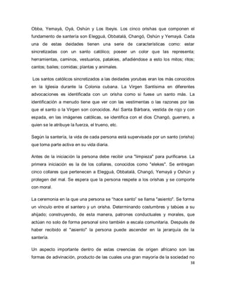 38 
Obba, Yemayá, Oyá, Oshún y Los Ibeyis. Los cinco orishas que componen el fundamento de santería son Elegguá, Obbatalá, Changó, Oshún y Yemayá. Cada una de estas deidades tienen una serie de características como: estar sincretizadas con un santo católico; poseer un color que las representa; herramientas, caminos, vestuarios, patakies, añadiéndose a esto los mitos; ritos; cantos; bailes; comidas; plantas y animales. Los santos católicos sincretizados a las deidades yorubas eran los más conocidos en la Iglesia durante la Colonia cubana. La Virgen Santísima en diferentes advocaciones es identificada con un orisha como si fuese un santo más. La identificación a menudo tiene que ver con las vestimentas o las razones por las que el santo o la Virgen son conocidos. Así Santa Bárbara, vestida de rojo y con espada, en las imágenes católicas, se identifica con el dios Changó, guerrero, a quien se le atribuye la fuerza, el trueno, etc. Según la santería, la vida de cada persona está supervisada por un santo (orisha) que toma parte activa en su vida diaria. Antes de la iniciación la persona debe recibir una "limpieza" para purificarse. La primera iniciación es la de los collares, conocidos como "elekes". Se entregan cinco collares que pertenecen a Elegguá, Obbatalá, Changó, Yemayá y Oshún y protegen del mal. Se espera que la persona respete a los orishas y se comporte con moral. La ceremonia en la que una persona se “hace santo” se llama "asiento". Se forma un vínculo entre el santero y un orisha. Determinando costumbres y tabúes a su ahijado; construyendo, de esta manera, patrones conductuales y morales, que actúan no solo de forma personal sino también a escala comunitaria. Después de haber recibido el "asiento" la persona puede ascender en la jerarquía de la santería. 
Un aspecto importante dentro de estas creencias de origen africano son las formas de adivinación, producto de las cuales una gran mayoría de la sociedad no  