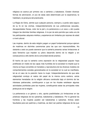 39 
religiosa se acerca por primera vez a santeros y babalawos. Existen diversas formas de adivinación, el uso de estas está determinado por la experiencia, la habilidad y la jerarquía del practicante. La Regla de Osha, admite que cualquier persona, siempre y cuando este seguro de su fe en los orichas, independientemente de sus preferencias sexuales, discapacidades físicas, color de la piel y la pertenencia a un sexo u otro pueda integrar las disimiles familias religiosas. A la par de esto permite que cada uno de los participantes adquiera méritos y experiencia sin limitarlos por razones de edad o nivel cultural. Las mujeres, dentro de esta religión juegan un papel fundamental porque ejercen de madrinas en disímiles ceremonias para las que son imprescindibles. No obstante a esto se puede aseverar que la santería presenta varias limitaciones al sexo femenino que impiden su pleno desarrollo dentro de la religión y en consecuencia a ello dentro de la comunidad donde practica. El hecho de que la santería como expresión de la religiosidad popular haya proliferado en medio de las capas más humildes de la sociedad no impide que la misma se haya convertido en heredera y reproductora de los diversos modelos de comportamientos sociales generalizados en la sociedad en la cual se manifiesta, tal es el caso de la posición hacia la mujer. Independientemente de que esta religiosidad condujo al realce del papel de la misma como santera, varios elementos heredados de la religión africana construida bajo el dominio de los intereses patriarcales, contribuyeron a que en los rituales existiesen algunas actividades prohibidas para las mujeres, constituyendo estas los principales roles jerárquicos de la religión. 
La pertenencia a un género u otro, aporta posibilidades y/o limitaciones en las prácticas religiosas de los iyaloshas, babaloshas y babalawos. Por lo general los hombres y las mujeres pueden ser babaloshas e iyaloshas. Ambos están facultados para ser padrinos y madrinas, es decir ser padres religiosos de los que  