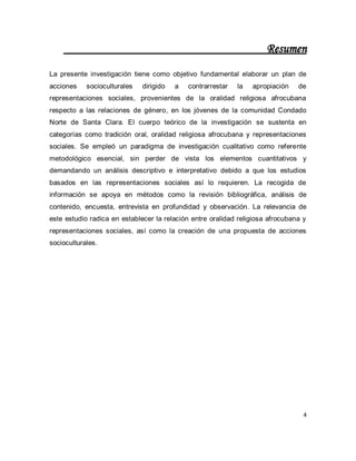 4 
Resumen La presente investigación tiene como objetivo fundamental elaborar un plan de acciones socioculturales dirigido a contrarrestar la apropiación de representaciones sociales, provenientes de la oralidad religiosa afrocubana respecto a las relaciones de género, en los jóvenes de la comunidad Condado Norte de Santa Clara. El cuerpo teórico de la investigación se sustenta en categorías como tradición oral, oralidad religiosa afrocubana y representaciones sociales. Se empleó un paradigma de investigación cualitativo como referente metodológico esencial, sin perder de vista los elementos cuantitativos y demandando un análisis descriptivo e interpretativo debido a que los estudios basados en las representaciones sociales así lo requieren. La recogida de información se apoya en métodos como la revisión bibliográfica, análisis de contenido, encuesta, entrevista en profundidad y observación. La relevancia de este estudio radica en establecer la relación entre oralidad religiosa afrocubana y representaciones sociales, así como la creación de una propuesta de acciones socioculturales.  
