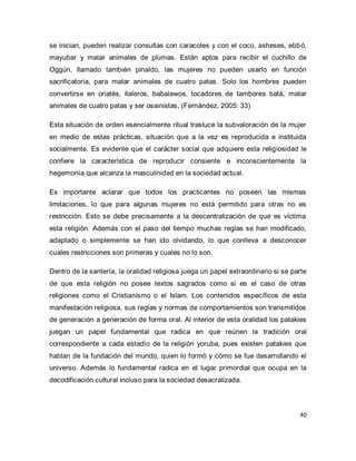 40 
se inician, pueden realizar consultas con caracoles y con el coco, asheses, ebbó, mayubar y matar animales de plumas. Están aptos para recibir el cuchillo de Oggún, llamado también pinaldo, las mujeres no pueden usarlo en función sacrificatoria, para matar animales de cuatro patas. Solo los hombres pueden convertirse en oriatés, italeros, babalawos, tocadores de tambores batá, matar animales de cuatro patas y ser osainistas. (Fernández, 2005: 33) Esta situación de orden esencialmente ritual trasluce la subvaloración de la mujer en medio de estas prácticas, situación que a la vez es reproducida e instituida socialmente. Es evidente que el carácter social que adquiere esta religiosidad le confiere la característica de reproducir consiente e inconscientemente la hegemonía que alcanza la masculinidad en la sociedad actual. Es importante aclarar que todos los practicantes no poseen las mismas limitaciones, lo que para algunas mujeres no está permitido para otras no es restricción. Esto se debe precisamente a la descentralización de que es víctima esta religión. Además con el paso del tiempo muchas reglas se han modificado, adaptado o simplemente se han ido olvidando, lo que conlleva a desconocer cuales restricciones son primeras y cuales no lo son. Dentro de la santería, la oralidad religiosa juega un papel extraordinario si se parte de que esta religión no posee textos sagrados como si es el caso de otras religiones como el Cristianismo o el Islam. Los contenidos específicos de esta manifestación religiosa, sus reglas y normas de comportamientos son transmitidos de generación a generación de forma oral. Al interior de esta oralidad los patakies juegan un papel fundamental que radica en que reúnen la tradición oral correspondiente a cada estadío de la religión yoruba, pues existen patakies que hablan de la fundación del mundo, quien lo formó y cómo se fue desarrollando el universo. Además lo fundamental radica en el lugar primordial que ocupa en la decodificación cultural incluso para la sociedad desacralizada.  