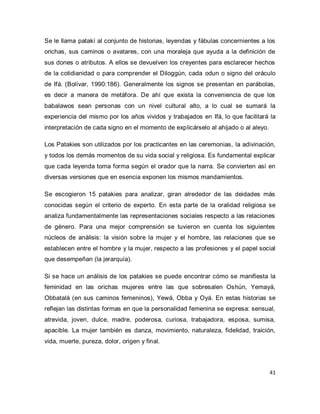 41 
Se le llama patakí al conjunto de historias, leyendas y fábulas concernientes a los orichas, sus caminos o avatares, con una moraleja que ayuda a la definición de sus dones o atributos. A ellos se devuelven los creyentes para esclarecer hechos de la cotidianidad o para comprender el Diloggún, cada odun o signo del oráculo de Ifá. (Bolívar, 1990:186). Generalmente los signos se presentan en parábolas, es decir a manera de metáfora. De ahí que exista la conveniencia de que los babalawos sean personas con un nivel cultural alto, a lo cual se sumará la experiencia del mismo por los años vividos y trabajados en Ifá, lo que facilitará la interpretación de cada signo en el momento de explicárselo al ahijado o al aleyo. Los Patakies son utilizados por los practicantes en las ceremonias, la adivinación, y todos los demás momentos de su vida social y religiosa. Es fundamental explicar que cada leyenda toma forma según el orador que la narra. Se convierten así en diversas versiones que en esencia exponen los mismos mandamientos. Se escogieron 15 patakies para analizar, giran alrededor de las deidades más conocidas según el criterio de experto. En esta parte de la oralidad religiosa se analiza fundamentalmente las representaciones sociales respecto a las relaciones de género. Para una mejor comprensión se tuvieron en cuenta los siguientes núcleos de análisis: la visión sobre la mujer y el hombre, las relaciones que se establecen entre el hombre y la mujer, respecto a las profesiones y el papel social que desempeñan (la jerarquía). Si se hace un análisis de los patakies se puede encontrar cómo se manifiesta la feminidad en las orichas mujeres entre las que sobresalen Oshún, Yemayá, Obbatalá (en sus caminos femeninos), Yewá, Obba y Oyá. En estas historias se reflejan las distintas formas en que la personalidad femenina se expresa: sensual, atrevida, joven, dulce, madre, poderosa, curiosa, trabajadora, esposa, sumisa, apacible. La mujer también es danza, movimiento, naturaleza, fidelidad, traición, vida, muerte, pureza, dolor, origen y final.  