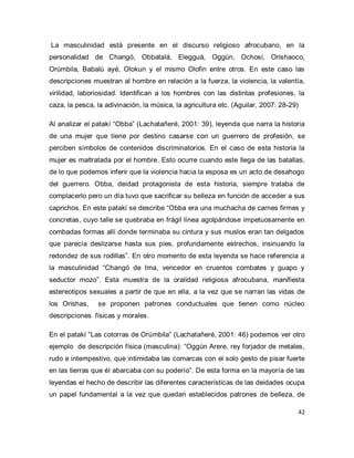 42 
La masculinidad está presente en el discurso religioso afrocubano, en la personalidad de Changó, Obbatalá, Elegguá, Oggún, Ochosi, Orishaoco, Orúmbila, Babalú ayé, Olokun y el mismo Olofin entre otros. En este caso las descripciones muestran al hombre en relación a la fuerza, la violencia, la valentía, virilidad, laboriosidad. Identifican a los hombres con las distintas profesiones, la caza, la pesca, la adivinación, la música, la agricultura etc. (Aguilar, 2007: 28-29) Al analizar el patakí “Obba” (Lachatañeré, 2001: 39), leyenda que narra la historia de una mujer que tiene por destino casarse con un guerrero de profesión, se perciben símbolos de contenidos discriminatorios. En el caso de esta historia la mujer es maltratada por el hombre. Esto ocurre cuando este llega de las batallas, de lo que podemos inferir que la violencia hacia la esposa es un acto de desahogo del guerrero. Obba, deidad protagonista de esta historia, siempre trataba de complacerlo pero un día tuvo que sacrificar su belleza en función de acceder a sus caprichos. En este patakí se describe “Obba era una muchacha de carnes firmes y concretas, cuyo talle se quebraba en frágil línea agolpándose impetuosamente en combadas formas allí donde terminaba su cintura y sus muslos eran tan delgados que parecía deslizarse hasta sus pies, profundamente estrechos, insinuando la redondez de sus rodillas”. En otro momento de esta leyenda se hace referencia a la masculinidad “Changó de Ima, vencedor en cruentos combates y guapo y seductor mozo”. Esta muestra de la oralidad religiosa afrocubana, manifiesta estereotipos sexuales a partir de que en ella, a la vez que se narran las vidas de los Orishas, se proponen patrones conductuales que tienen como núcleo descripciones físicas y morales. 
En el patakí “Las cotorras de Orúmbila” (Lachatañeré, 2001: 46) podemos ver otro ejemplo de descripción física (masculina): “Oggún Arere, rey forjador de metales, rudo e intempestivo, que intimidaba las comarcas con el solo gesto de pisar fuerte en las tierras que él abarcaba con su poderío”. De esta forma en la mayoría de las leyendas el hecho de describir las diferentes características de las deidades ocupa un papel fundamental a la vez que quedan establecidos patrones de belleza, de  