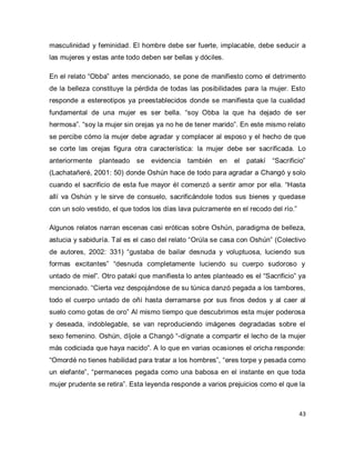 43 
masculinidad y feminidad. El hombre debe ser fuerte, implacable, debe seducir a las mujeres y estas ante todo deben ser bellas y dóciles. En el relato “Obba” antes mencionado, se pone de manifiesto como el detrimento de la belleza constituye la pérdida de todas las posibilidades para la mujer. Esto responde a estereotipos ya preestablecidos donde se manifiesta que la cualidad fundamental de una mujer es ser bella. “soy Obba la que ha dejado de ser hermosa”. “soy la mujer sin orejas ya no he de tener marido”. En este mismo relato se percibe cómo la mujer debe agradar y complacer al esposo y el hecho de que se corte las orejas figura otra característica: la mujer debe ser sacrificada. Lo anteriormente planteado se evidencia también en el patakí “Sacrificio” (Lachatañeré, 2001: 50) donde Oshún hace de todo para agradar a Changó y solo cuando el sacrificio de esta fue mayor él comenzó a sentir amor por ella. “Hasta allí va Oshún y le sirve de consuelo, sacrificándole todos sus bienes y quedase con un solo vestido, el que todos los días lava pulcramente en el recodo del río.” 
Algunos relatos narran escenas casi eróticas sobre Oshún, paradigma de belleza, astucia y sabiduría. Tal es el caso del relato “Orúla se casa con Oshún” (Colectivo de autores, 2002: 331) “gustaba de bailar desnuda y voluptuosa, luciendo sus formas excitantes” “desnuda completamente luciendo su cuerpo sudoroso y untado de miel”. Otro patakí que manifiesta lo antes planteado es el “Sacrificio” ya mencionado. “Cierta vez despojándose de su túnica danzó pegada a los tambores, todo el cuerpo untado de oñí hasta derramarse por sus finos dedos y al caer al suelo como gotas de oro” Al mismo tiempo que descubrimos esta mujer poderosa y deseada, indoblegable, se van reproduciendo imágenes degradadas sobre el sexo femenino. Oshún, díjole a Changó “-dígnate a compartir el lecho de la mujer más codiciada que haya nacido”. A lo que en varias ocasiones el oricha responde: “Omordé no tienes habilidad para tratar a los hombres”, “eres torpe y pesada como un elefante”, “permaneces pegada como una babosa en el instante en que toda mujer prudente se retira”. Esta leyenda responde a varios prejuicios como el que la  