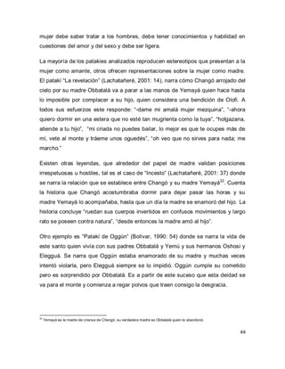 44 
mujer debe saber tratar a los hombres, debe tener conocimientos y habilidad en cuestiones del amor y del sexo y debe ser ligera. La mayoría de los patakies analizados reproducen estereotipos que presentan a la mujer como amante, otros ofrecen representaciones sobre la mujer como madre. El patakí “La revelación” (Lachatañeré, 2001: 14), narra cómo Changó arrojado del cielo por su madre Obbatalá va a parar a las manos de Yemayá quien hace hasta lo imposible por complacer a su hijo, quien considera una bendición de Olofi. A todos sus esfuerzos este responde: “-dame mi amalá mujer mezquina”, “-ahora quiero dormir en una estera que no esté tan mugrienta como la tuya”, “holgazana, atiende a tu hijo”, “mi criada no puedes bailar, lo mejor es que te ocupes más de mí, vete al monte y tráeme unos oguedés”, “oh veo que no sirves para nada; me marcho.” 
Existen otras leyendas, que alrededor del papel de madre validan posiciones irrespetuosas u hostiles, tal es el caso de “Incesto” (Lachatañeré, 2001: 37) donde se narra la relación que se establece entre Changó y su madre Yemayá22. Cuenta la historia que Changó acostumbraba dormir para dejar pasar las horas y su madre Yemayá lo acompañaba, hasta que un día la madre se enamoró del hijo. La historia concluye “ruedan sus cuerpos invertidos en confusos movimientos y largo rato se poseen contra natura”, “desde entonces la madre amó al hijo”. Otro ejemplo es “Patakí de Oggún” (Bolívar, 1990: 54) donde se narra la vida de este santo quien vivía con sus padres Obbatalá y Yemú y sus hermanos Oshosi y Elegguá. Se narra que Oggún estaba enamorado de su madre y muchas veces intentó violarla, pero Elegguá siempre se lo impidió. Oggún cumple su cometido pero es sorprendido por Obbatalá. Es a partir de este suceso que esta deidad se va para el monte y comienza a regar polvos que traen consigo la desgracia. 
22 Yemayá es la madre de crianza de Changó, su verdadera madre es Obbatalá quien lo abandonó.  