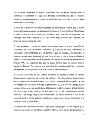 45 
Los patakies anteriores muestran posiciones que no están acordes con lo permisible socialmente, de aquí que diversas interpretaciones de los mismos traigan como consecuencia el cuestionamiento del papel que esta creencia otorga a la relación madre-hijo. A pesar de lo planteado en estas leyendas, es significativo señalar que la madre es considerada importante para los practicantes en la Regla de Osha. El respeto a la madre como a los ancestros es manifiesto por parte de los religiosos, sin embargo esta debe respeto a su hijo, sobre todo cuando este ejecuta una jerarquía mayor dentro del culto. En las leyendas consultadas nunca se expresa que la actitud asumida es incorrecta, los que maltratan, irrespetan y explotan no son requeridos o castigados. Manifestándose por el contrario que la jerarquía, la posición, la importancia del santo están por encima de la acción, lo que la hace justificada y correcta. Muestra de esto es la expresión de Yemayá cuando dice refiriéndose a Changó “Ah, ya comprendo por qué no puedo tenerte bajo mi crianza, eres el tirador del Ékuele.” Se entiende que este final del referido patakí “La revelación” hace énfasis en la importancia de dicha función (la adivinación). En el caso específico de los Orishas hombres los relatos siempre se refieren destacando la violencia, el ímpetu, la virilidad y la masculinidad hegemónica. Nunca se le da importancia al papel del hombre como padre. Una muestra de esto se evidencia en el patakí “Castigo” (Lachatañeré, 2001:8) donde Changó quiere conocer el origen de su existencia y Obbatalá su madre no quiere proporcionarle tal información, a las suplicas del hijo responde “no sé, moquenquen, no me molestes”, “no tengo tiempo para contestarte”. Es válido mencionar que no se encontró dentro de los patakies estudiados alguno que hiciera referencia a la importancia de la paternidad. 
Se presentan a los hombres como mujeriegos, que juegan con las mujeres y las utilizan a su antojo. Un ejemplo de esto lo podemos ver a través del personaje de  