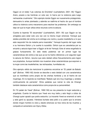 46 
Oggún en el relato “Las cotorras de Orúmbila” (Lachatañeré, 2001: 46) “Oggún Arere, poseía a las hembras un sola vez; lo hacía por la violencia para luego rechazarlas cruelmente.” Otro ejemplo donde Oggún es nuevamente protagonista, demuestra lo antes planteado y además se reafirma el hecho de que el hombre utilice la violencia como mecanismo para resolver los problemas. Sin embargo se deja ver que la mujer utiliza otros recursos como la astucia. Cuenta la leyenda “El escamoteo” (Lachatañeré, 2001: 55) que Oggún se las arreglaba para estar solo una vez con la misma mujer entonces Yemayá que estaba prendida del oricha se le entrega una noche y queda insatisfecha a lo que este responde”-He de matarte perra insaciable.” Yemayá huyendo del lugar visita a su hermana Oshún y le cuenta lo sucedido. Oshún que se caracteriza por su encanto y astucia logra traer a Oggún al ilé de Yemayá. Este al verse engañado la golpea furiosamente. En este relato podemos ver en primer lugar las características del oricha a las que ya se ha hecho referencia y en segundo lugar la astucia de Oshún, recurso que esta deidad utiliza frecuentemente para lograr sus propósitos. Aunque también nos muestran otras características que exponen a la mujer como las insatisfechas, las rechazadas, humilladas etc. Otro ejemplo válido de mencionar lo podemos encontrar en “El patakí de Babalú ayé” (Bolívar, 1990:142) donde se describe a esta deidad con una característica que se manifiesta como propio de los orishas hombres y es el hecho de ser mujeriego. En la leyenda se manifiesta “Babalú ayé era muy mujeriego y andaba continuamente de parranda”. Otros patakies que narran la vida de Changó también destacan esta característica como propia de su personalidad. 
En “El patakí de Yewá” (Bolívar, 1990:136) se nos presenta la mujer seducida y engañada. Cuenta la historia que Yewá era muy bella y esto llegó a oídos de Changó quien apostó que podía seducirla. La inocente Yewá se enamoró al verlo y este ganó su apuesta. Viéndose burlada esta pidió a su padre que la enviara donde ningún hombre la viera y desde entonces se hizo reina de los muertos y comparte el cementerio con Oyá y Obba.  