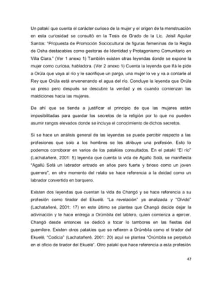 47 
Un patakí que cuenta el carácter curioso de la mujer y el origen de la menstruación en esta curiosidad se consultó en la Tesis de Grado de la Lic. Jeisil Aguilar Santos: “Propuesta de Promoción Sociocultural de figuras femeninas de la Regla de Osha destacables como gestoras de Identidad y Protagonismo Comunitario en Villa Clara.” (Ver 1 anexo 1) También existen otras leyendas donde se expone la mujer como curiosa, habladora. (Ver 2 anexo 1) Cuenta la leyenda que Ifá le pide a Orúla que vaya al río y le sacrifique un pargo, una mujer lo ve y va a contarle al Rey que Orúla está envenenando el agua del río. Concluye la leyenda que Orúla va preso pero después se descubre la verdad y es cuando comienzan las maldiciones hacia las mujeres. De ahí que se tienda a justificar el principio de que las mujeres están imposibilitadas para guardar los secretos de la religión por lo que no pueden asumir rangos elevados donde se incluya el conocimiento de dichos secretos. Si se hace un análisis general de las leyendas se puede percibir respecto a las profesiones que solo a los hombres se les atribuye una profesión. Esto lo podemos corroborar en varios de los patakies consultados. En el patakí “El río” (Lachatañeré, 2001: 5) leyenda que cuenta la vida de Agallú Solá, se manifiesta “Agallú Solá un labrador entrado en años pero fuerte y brioso como un joven guerrero”, en otro momento del relato se hace referencia a la deidad como un labrador convertido en barquero. 
Existen dos leyendas que cuentan la vida de Changó y se hace referencia a su profesión como tirador del Ekuelé. “La revelación” ya analizada y “Olvido” (Lachatañeré, 2001: 17) en este último se plantea que Changó decide dejar la adivinación y le hace entrega a Orúmbila del tablero, quien comienza a ejercer. Changó desde entonces se dedicó a tocar lo tambores en las fiestas del guemilere. Existen otros patakies que se refieren a Orúmbila como el tirador del Ekuelé, “Codicia” (Lachatañeré, 2001: 20) aquí se plantea “Orúmbila se perpetuó en el oficio de tirador del Ekuelé”. Otro patakí que hace referencia a esta profesión  