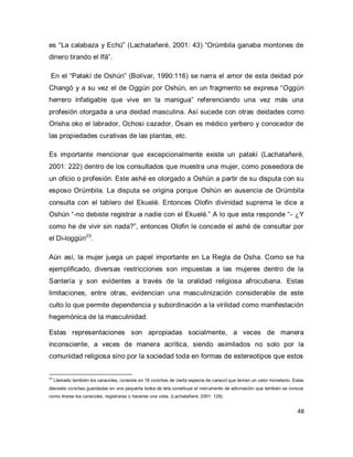 48 
es “La calabaza y Echú” (Lachatañeré, 2001: 43) “Orúmbila ganaba montones de dinero tirando el Ifá”. En el “Patakí de Oshún” (Bolívar, 1990:116) se narra el amor de esta deidad por Changó y a su vez el de Oggún por Oshún, en un fragmento se expresa “Oggún herrero infatigable que vive en la manigua” referenciando una vez más una profesión otorgada a una deidad masculina. Así sucede con otras deidades como Orisha oko el labrador, Ochosi cazador, Osain es médico yerbero y conocedor de las propiedades curativas de las plantas, etc. 
Es importante mencionar que excepcionalmente existe un patakí (Lachatañeré, 2001: 222) dentro de los consultados que muestra una mujer, como poseedora de un oficio o profesión. Este ashé es otorgado a Oshún a partir de su disputa con su esposo Orúmbila. La disputa se origina porque Oshún en ausencia de Orúmbila consulta con el tablero del Ekuelé. Entonces Olofin divinidad suprema le dice a Oshún “-no debiste registrar a nadie con el Ekuelé.” A lo que esta responde “- ¿Y como he de vivir sin nada?”, entonces Olofin le concede el ashé de consultar por el Di-loggún23. Aún así, la mujer juega un papel importante en La Regla de Osha. Como se ha ejemplificado, diversas restricciones son impuestas a las mujeres dentro de la Santería y son evidentes a través de la oralidad religiosa afrocubana. Estas limitaciones, entre otras, evidencian una masculinización considerable de este culto lo que permite dependencia y subordinación a la virilidad como manifestación hegemónica de la masculinidad. 
Estas representaciones son apropiadas socialmente, a veces de manera inconsciente, a veces de manera acrítica, siendo asimilados no solo por la comunidad religiosa sino por la sociedad toda en formas de estereotipos que estos 
23 Llamado también los caracoles, consiste en 16 conchas de cierta especie de caracol que tenían un valor monetario. Estas dieciséis conchas guardadas en una pequeña bolsa de tela constituye el instrumento de adivinación que también se conoce como tirarse los caracoles, registrarse o hacerse una vista. (Lachatañeré, 2001: 128)  