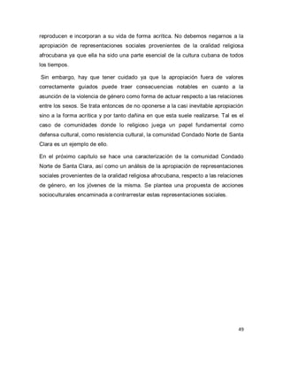 49 
reproducen e incorporan a su vida de forma acrítica. No debemos negarnos a la apropiación de representaciones sociales provenientes de la oralidad religiosa afrocubana ya que ella ha sido una parte esencial de la cultura cubana de todos los tiempos. Sin embargo, hay que tener cuidado ya que la apropiación fuera de valores correctamente guiados puede traer consecuencias notables en cuanto a la asunción de la violencia de género como forma de actuar respecto a las relaciones entre los sexos. Se trata entonces de no oponerse a la casi inevitable apropiación sino a la forma acrítica y por tanto dañina en que esta suele realizarse. Tal es el caso de comunidades donde lo religioso juega un papel fundamental como defensa cultural, como resistencia cultural, la comunidad Condado Norte de Santa Clara es un ejemplo de ello. En el próximo capítulo se hace una caracterización de la comunidad Condado Norte de Santa Clara, así como un análisis de la apropiación de representaciones sociales provenientes de la oralidad religiosa afrocubana, respecto a las relaciones de género, en los jóvenes de la misma. Se plantea una propuesta de acciones socioculturales encaminada a contrarrestar estas representaciones sociales.  