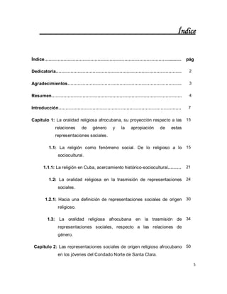 5 
Índice 
Índice………………………………………………………………………….......... 
pág 
Dedicatoria…………………………………………………………………………. 
2 
Agradecimientos………………………………………………………………….. 
3 
Resumen……………………………………………………………………………. 
4 
Introducción……………………………………………………………………….. 
7 
Capítulo 1: La oralidad religiosa afrocubana, su proyección respecto a las relaciones de género y la apropiación de estas representaciones sociales. 
15 
1.1: La religión como fenómeno social. De lo religioso a lo sociocultural. 
15 
1.1.1: La religión en Cuba, acercamiento histórico-sociocultural……… 
21 
1.2: La oralidad religiosa en la trasmisión de representaciones sociales. 
24 
1.2.1: Hacia una definición de representaciones sociales de origen religioso. 
30 
1.3: La oralidad religiosa afrocubana en la trasmisión de representaciones sociales, respecto a las relaciones de género. 
34 
Capítulo 2: Las representaciones sociales de origen religioso afrocubano en los jóvenes del Condado Norte de Santa Clara. 
50  