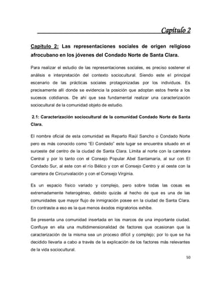 50 
Capítulo 2 Capítulo 2: Las representaciones sociales de origen religioso afrocubano en los jóvenes del Condado Norte de Santa Clara. Para realizar el estudio de las representaciones sociales, es preciso sostener el análisis e interpretación del contexto sociocultural. Siendo este el principal escenario de las prácticas sociales protagonizadas por los individuos. Es precisamente allí donde se evidencia la posición que adoptan estos frente a los sucesos cotidianos. De ahí que sea fundamental realizar una caracterización sociocultural de la comunidad objeto de estudio. 2.1: Caracterización sociocultural de la comunidad Condado Norte de Santa Clara. El nombre oficial de esta comunidad es Reparto Raúl Sancho o Condado Norte pero es más conocido como “El Condado” este lugar se encuentra situado en el suroeste del centro de la ciudad de Santa Clara. Limita al norte con la carretera Central y por lo tanto con el Consejo Popular Abel Santamaría, al sur con El Condado Sur, al este con el río Bélico y con el Consejo Centro y al oeste con la carretera de Circunvalación y con el Consejo Virginia. Es un espacio físico variado y complejo, pero sobre todas las cosas es extremadamente heterogéneo, debido quizás al hecho de que es una de las comunidades que mayor flujo de inmigración posee en la ciudad de Santa Clara. En contraste a eso es la que menos éxodos migratorios exhibe. Se presenta una comunidad insertada en los marcos de una importante ciudad. Confluye en ella una multidimensionalidad de factores que ocasionan que la caracterización de la misma sea un proceso difícil y complejo; por lo que se ha decidido llevarla a cabo a través de la explicación de los factores más relevantes de la vida sociocultural.  