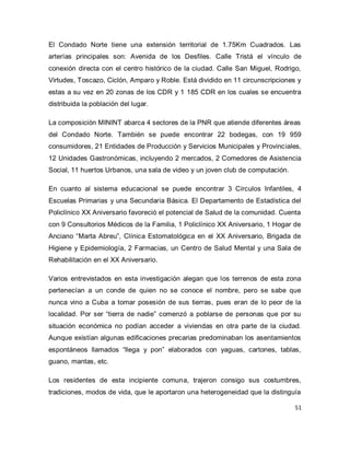 51 
El Condado Norte tiene una extensión territorial de 1.75Km Cuadrados. Las arterías principales son: Avenida de los Desfiles. Calle Tristá el vínculo de conexión directa con el centro histórico de la ciudad. Calle San Miguel, Rodrigo, Virtudes, Toscazo, Ciclón, Amparo y Roble. Está dividido en 11 circunscripciones y estas a su vez en 20 zonas de los CDR y 1 185 CDR en los cuales se encuentra distribuida la población del lugar. La composición MININT abarca 4 sectores de la PNR que atiende diferentes áreas del Condado Norte. También se puede encontrar 22 bodegas, con 19 959 consumidores, 21 Entidades de Producción y Servicios Municipales y Provinciales, 12 Unidades Gastronómicas, incluyendo 2 mercados, 2 Comedores de Asistencia Social, 11 huertos Urbanos, una sala de video y un joven club de computación. En cuanto al sistema educacional se puede encontrar 3 Círculos Infantiles, 4 Escuelas Primarias y una Secundaria Básica. El Departamento de Estadística del Policlínico XX Aniversario favoreció el potencial de Salud de la comunidad. Cuenta con 9 Consultorios Médicos de la Familia, 1 Policlínico XX Aniversario, 1 Hogar de Anciano “Marta Abreu”, Clínica Estomatológica en el XX Aniversario, Brigada de Higiene y Epidemiología, 2 Farmacias, un Centro de Salud Mental y una Sala de Rehabilitación en el XX Aniversario. Varios entrevistados en esta investigación alegan que los terrenos de esta zona pertenecían a un conde de quien no se conoce el nombre, pero se sabe que nunca vino a Cuba a tomar posesión de sus tierras, pues eran de lo peor de la localidad. Por ser “tierra de nadie” comenzó a poblarse de personas que por su situación económica no podían acceder a viviendas en otra parte de la ciudad. Aunque existían algunas edificaciones precarias predominaban los asentamientos espontáneos llamados “llega y pon” elaborados con yaguas, cartones, tablas, guano, mantas, etc. 
Los residentes de esta incipiente comuna, trajeron consigo sus costumbres, tradiciones, modos de vida, que le aportaron una heterogeneidad que la distinguía  