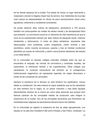 52 
de los demás espacios de la ciudad. Fue desde los inicios un lugar aborrecido y marginado a donde no llegaba ningún tipo de servicio. Sus habitantes de muy bajo nivel cultural se desempeñaban en oficios de poco reconocimiento social como aguadores, carboneros y vendedores ambulantes. Se puede observar altos índices de tabaquismo, alcoholismo e ITS aunque también son preocupantes los niveles de retraso mental y de discapacidad física que presenta. La convivencia social es un elemento de vital importancia ya que la zona se ha caracterizado siempre por altos índices de desajuste social, violencia intrafamiliar y delincuencia. A modo de datos señalamos: doscientos diez desocupados, ocho prostitutas, cuatro drogadictos, ciento ochenta y seis alcohólicos, ciento noventa ex-reclusos, sesenta y tres en libertad condicional atendidos por jueces de instrucción y ciento nueve jóvenes desertores del estudio y con edad laboral. En la comunidad se denotan códigos culturales múltiples entre los que se encuentran el lenguaje, las normas de convivencia y conductas sociales, las costumbres, la interacción familiar y las supersticiones. Otros códigos que caracterizan la conducta sociocultural del territorio es el protagonismo históricamente hegemónico de representar leyendas de origen afrocubano a través de las comparsas de carnavales. Siempre la existencia de lo africano en este territorio fue significativa, incluso desde su constitución. De esta manera la mayor población que se fue asentando en este territorio fue la negra, en un primer momento y más tarde aquellos descendientes directos de la misma así como otras personas que aunque eran blancas carecían de los principales medios de producción para integrar la aristocracia de la ciudad. Uno de los principales escenarios que fomentaron las manifestaciones religiosas de ascendencia africana fueron los Cabildos. 
En la comunidad se registró la existencia de dos de estas agrupaciones; uno situado en la calle San Cristóbal # 382 entre Virtudes y San Pedro, nombrado “La  
